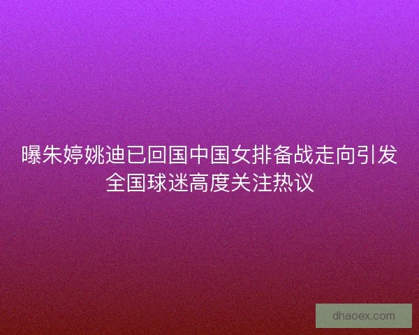 曝朱婷姚迪已回国中国女排备战走向引发全国球迷高度关注热议