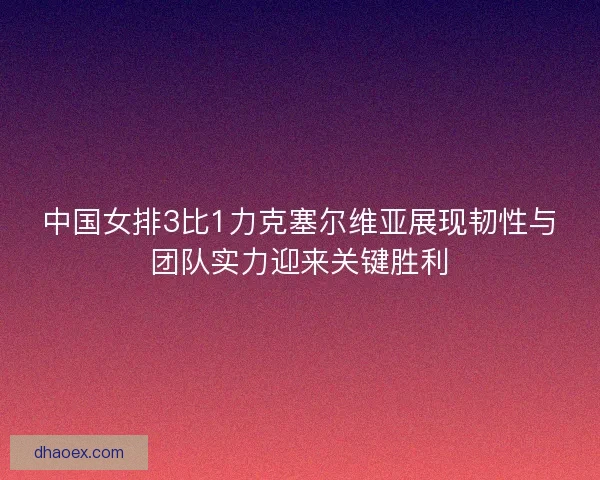 中国女排3比1力克塞尔维亚展现韧性与团队实力迎来关键胜利